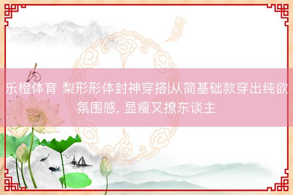 乐橙体育 梨形形体封神穿搭|从简基础款穿出纯欲氛围感， 显瘦又撩东谈主