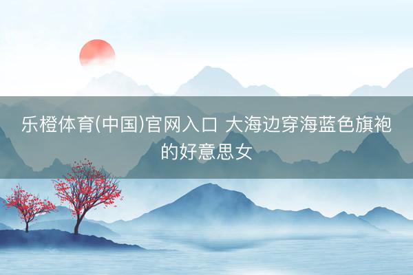 乐橙体育(中国)官网入口 大海边穿海蓝色旗袍的好意思女