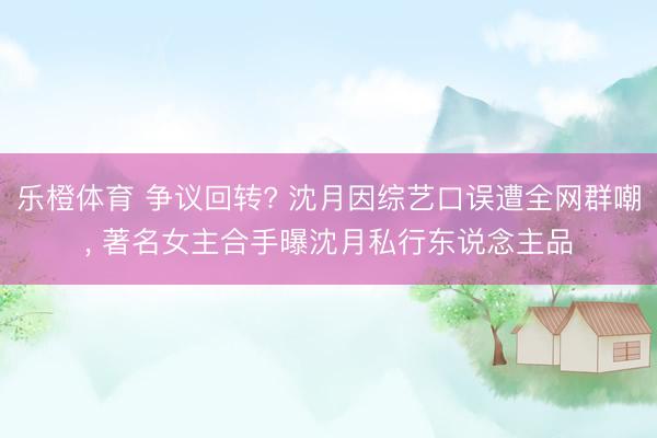 乐橙体育 争议回转? 沈月因综艺口误遭全网群嘲， 著名女主合手曝沈月私行东说念主品