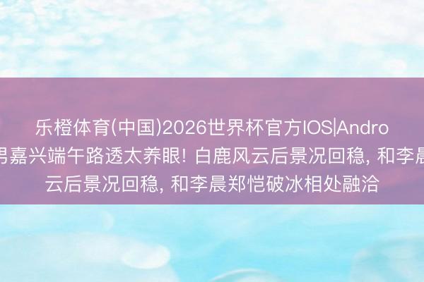 乐橙体育(中国)2026世界杯官方IOS|Android手机app下载 跑男嘉兴端午路透太养眼! 白鹿风云后景况回稳， 和李晨郑恺破冰相处融洽