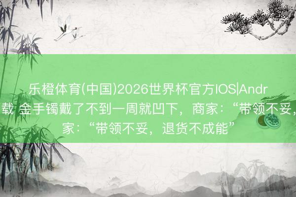 乐橙体育(中国)2026世界杯官方IOS|Android手机app下载 金手镯戴了不到一周就凹下，商家：“带领不妥，退货不成能”