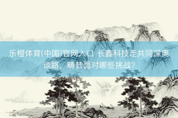 乐橙体育(中国)官网入口 长鑫科技走共同深奥谈路，畴昔面对哪些挑战？