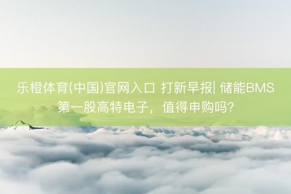 乐橙体育(中国)官网入口 打新早报| 储能BMS第一股高特电子，值得申购吗？