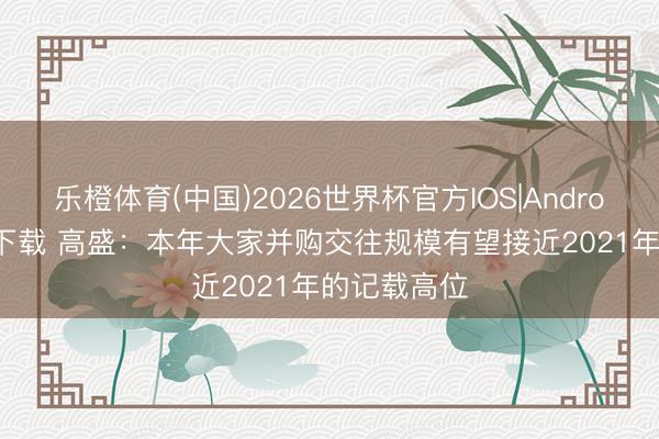 乐橙体育(中国)2026世界杯官方IOS|Android手机app下载 高盛：本年大家并购交往规模有望接近2021年的记载高位