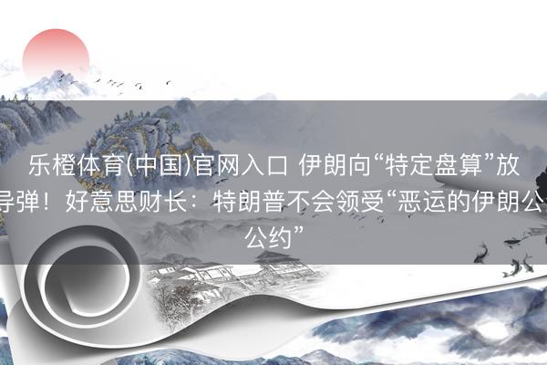 乐橙体育(中国)官网入口 伊朗向“特定盘算”放射导弹！好意思财长：特朗普不会领受“恶运的伊朗公约”