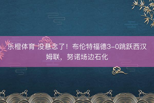 乐橙体育 没悬念了！布伦特福德3-0跳跃西汉姆联，努诺场边石化