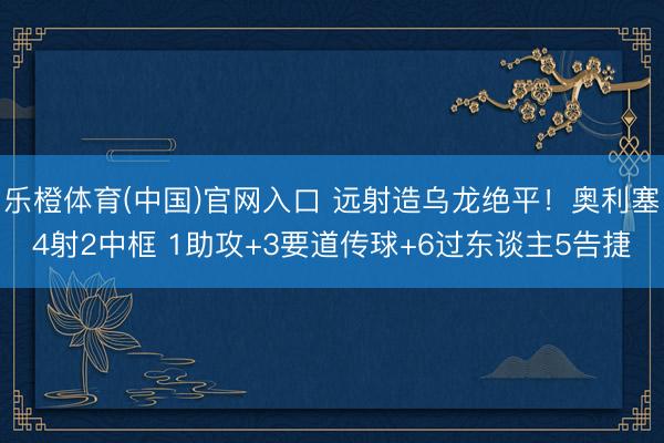 乐橙体育(中国)官网入口 远射造乌龙绝平！奥利塞4射2中框 1助攻+3要道传球+6过东谈主5告捷