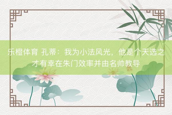 乐橙体育 孔蒂：我为小法风光，他是个天选之才有幸在朱门效率并由名帅教导