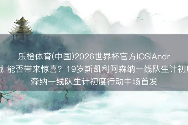 乐橙体育(中国)2026世界杯官方IOS|Android手机app下载 能否带来惊喜？19岁斯凯利阿森纳一线队生计初度行动中场首发