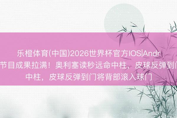 乐橙体育(中国)2026世界杯官方IOS|Android手机app下载 节目成果拉满！奥利塞读秒远命中柱，皮球反弹到门将背部滚入球门