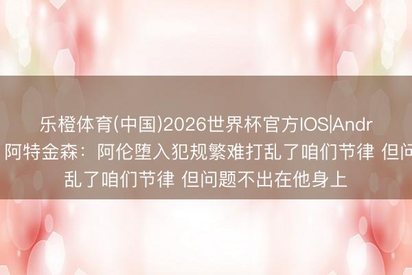 乐橙体育(中国)2026世界杯官方IOS|Android手机app下载 阿特金森：阿伦堕入犯规繁难打乱了咱们节律 但问题不出在他身上