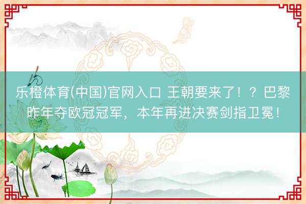乐橙体育(中国)官网入口 王朝要来了！？巴黎昨年夺欧冠冠军，本年再进决赛剑指卫冕！