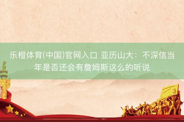 乐橙体育(中国)官网入口 亚历山大：不深信当年是否还会有詹姆斯这么的听说