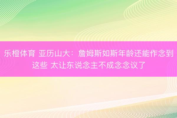 乐橙体育 亚历山大：詹姆斯如斯年龄还能作念到这些 太让东说念主不成念念议了