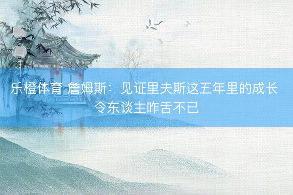 乐橙体育 詹姆斯：见证里夫斯这五年里的成长 令东谈主咋舌不已