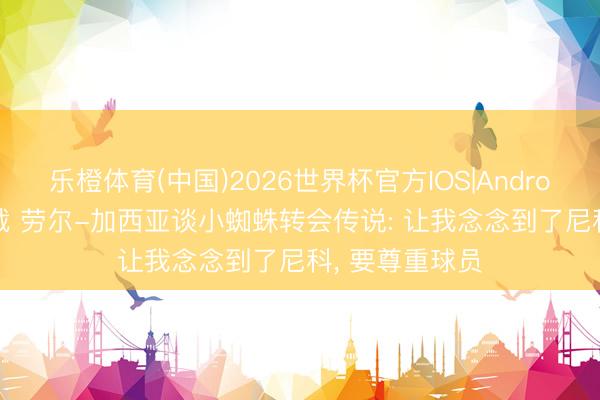 乐橙体育(中国)2026世界杯官方IOS|Android手机app下载 劳尔-加西亚谈小蜘蛛转会传说: 让我念念到了尼科， 要尊重球员