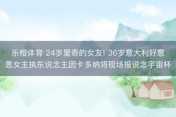 乐橙体育 24岁里奇的女友! 36岁意大利好意思女主执东说念主因卡多纳将现场报说念宇宙杯