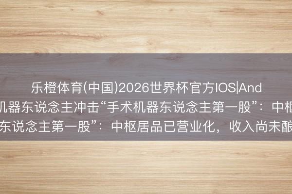 乐橙体育(中国)2026世界杯官方IOS|Android手机app下载 睿触机器东说念主冲击“手术机器东说念主第一股”：中枢居品已营业化，收入尚未酿成鸿沟