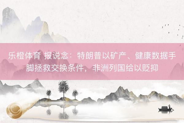 乐橙体育 报说念：特朗普以矿产、健康数据手脚拯救交换条件，非洲列国给以贬抑