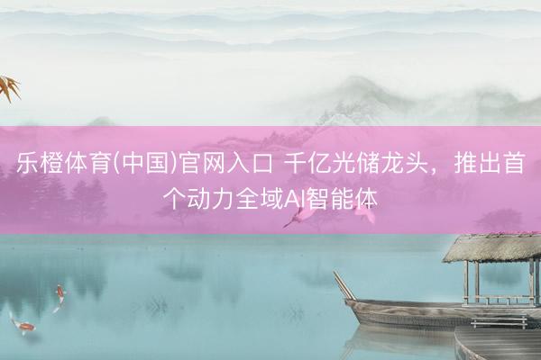 乐橙体育(中国)官网入口 千亿光储龙头，推出首个动力全域AI智能体