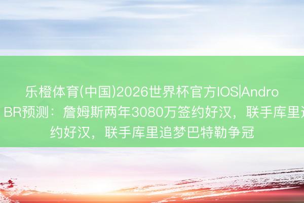 乐橙体育(中国)2026世界杯官方IOS|Android手机app下载 BR预测：詹姆斯两年3080万签约好汉，联手库里追梦巴特勒争冠