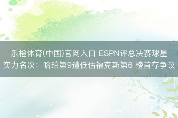 乐橙体育(中国)官网入口 ESPN评总决赛球星实力名次：哈珀第9遭低估福克斯第6 榜首存争议