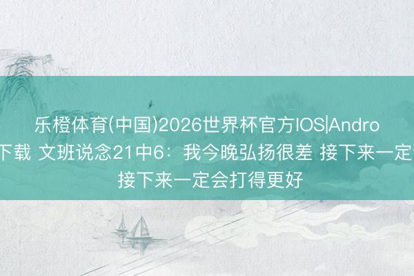 乐橙体育(中国)2026世界杯官方IOS|Android手机app下载 文班说念21中6：我今晚弘扬很差 接下来一定会打得更好