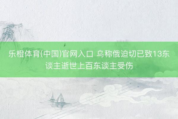乐橙体育(中国)官网入口 乌称俄迫切已致13东谈主逝世上百东