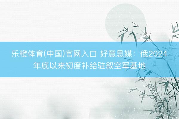 乐橙体育(中国)官网入口 好意思媒：俄2024年底以来初度补给驻叙空军基地