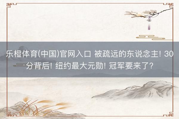 乐橙体育(中国)官网入口 被疏远的东说念主! 30分背后! 纽约最大元勋! 冠军要来了?