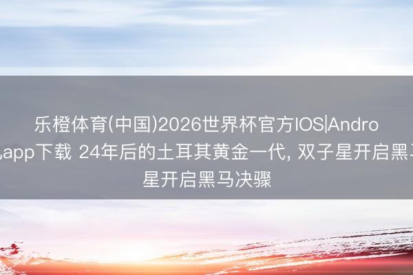 乐橙体育(中国)2026世界杯官方IOS|Android手机app下载 24年后的土耳其黄金一代， 双子星开启黑马决骤