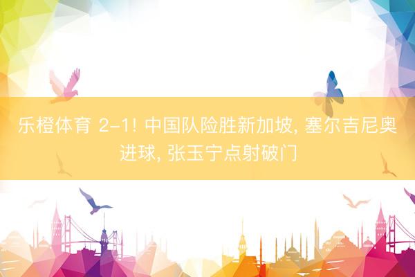 乐橙体育 2-1! 中国队险胜新加坡， 塞尔吉尼奥进球， 张玉宁点射破门