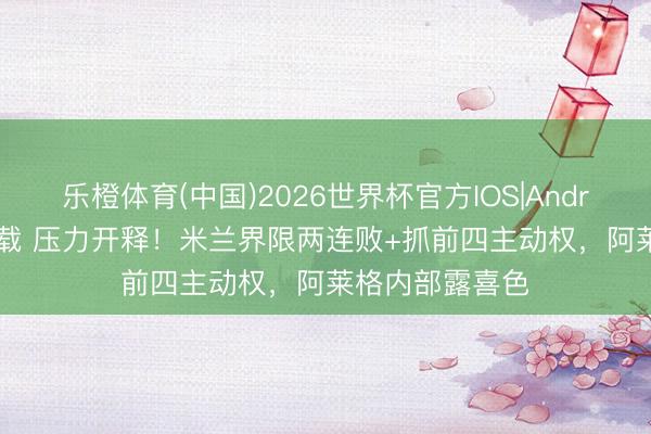 乐橙体育(中国)2026世界杯官方IOS|Android手机app下载 压力开释！米兰界限两连败+抓前四主动权，阿莱格内部露喜色