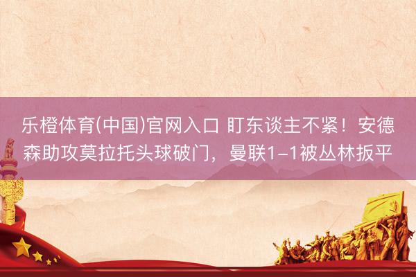 乐橙体育(中国)官网入口 盯东谈主不紧！安德森助攻莫拉托头球破门，曼联1-1被丛林扳平