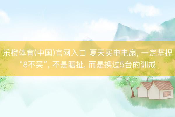 乐橙体育(中国)官网入口 夏天买电电扇， 一定坚捏“8不买”， 不是瞎扯， 而是换过5台的训戒