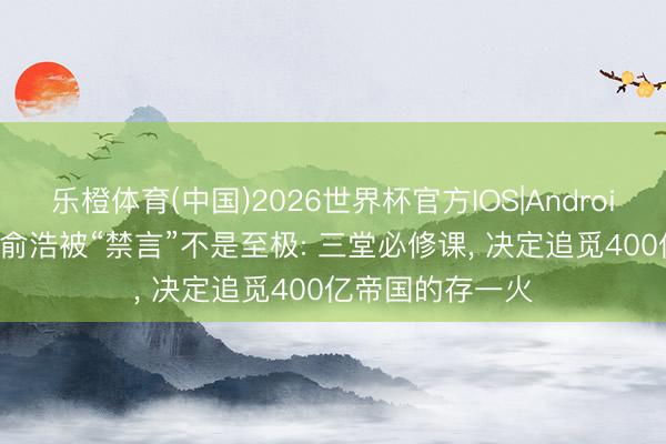 乐橙体育(中国)2026世界杯官方IOS|Android手机app下载 俞浩被“禁言”不是至极: 三堂必修课， 决定追觅400亿帝国的存一火