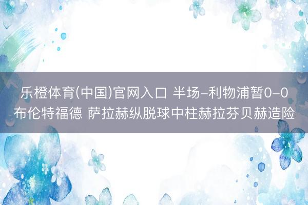 乐橙体育(中国)官网入口 半场-利物浦暂0-0布