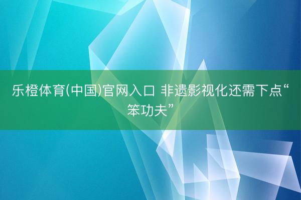 乐橙体育(中国)官网入口 非遗影视化还需下点“笨功夫”