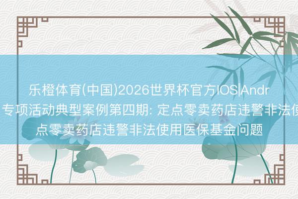乐橙体育(中国)2026世界杯官方IOS|Android手机app下载 专项活动典型案例第四期: 定点零卖药店违警非法使用医保基金问题