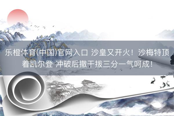 乐橙体育(中国)官网入口 沙皇又开火！沙梅特顶着凯尔登 冲破后撤干拔三分一气呵成！