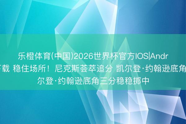 乐橙体育(中国)2026世界杯官方IOS|Android手机app下载 稳住场所！尼克斯荟萃追分 凯尔登·约翰逊底角三分稳稳掷中