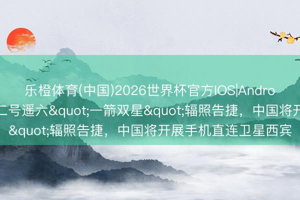 乐橙体育(中国)2026世界杯官方IOS|Android手机app下载 朱雀二号遥六"一箭双星"辐照告捷，中国将开展手机直连卫星西宾