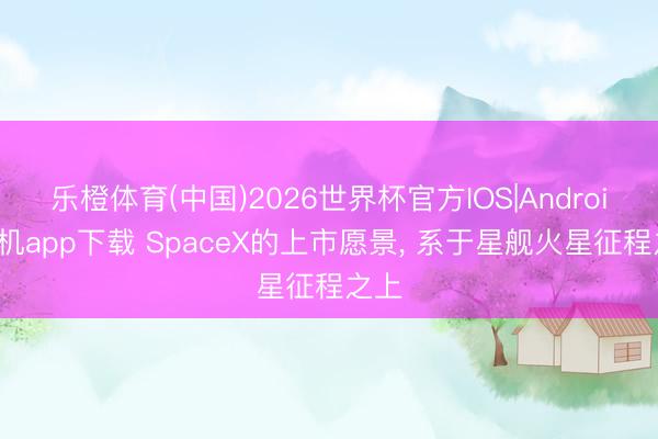 乐橙体育(中国)2026世界杯官方IOS|Android手机app下载 SpaceX的上市愿景， 系于星舰火星征程之上