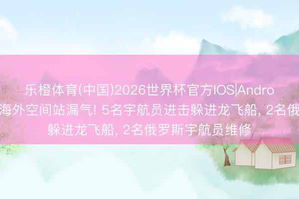 乐橙体育(中国)2026世界杯官方IOS|Android手机app下载 海外空间站漏气! 5名宇航员进击躲进龙飞船, 2名俄罗斯宇航员维修