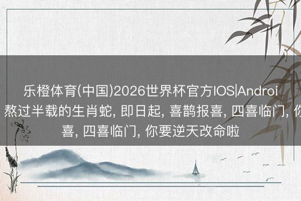 乐橙体育(中国)2026世界杯官方IOS|Android手机app下载 熬过半载的生肖蛇， 即日起， 喜鹊报喜， 四喜临门， 你要逆天改命啦
