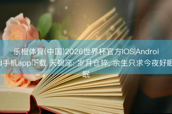 乐橙体育(中国)2026世界杯官方IOS|Android手机app下载 天蝎座: 岁月仓猝， 余生只求今夜好眠