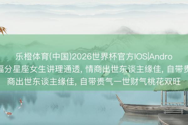 乐橙体育(中国)2026世界杯官方IOS|Android手机app下载 4 大福分星座女生讲理通透， 情商出世东谈主缘佳， 自带贵气一世财气桃花双旺