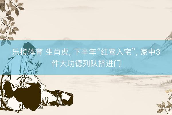 乐橙体育 生肖虎， 下半年“红鸾入宅”， 家中3件大功德列队挤进门