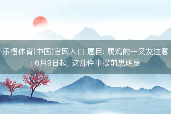 乐橙体育(中国)官网入口 题目: 属鸡的一又友注意: 6月9日起, 这几件事提前思明显