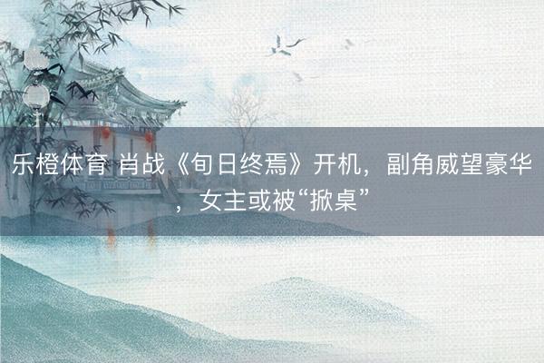 乐橙体育 肖战《旬日终焉》开机，副角威望豪华，女主或被“掀桌”